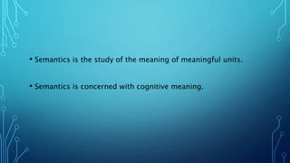 • Semantics is the study of the meaning of meaningful units.
• Semantics is concerned with cognitive meaning.
 