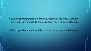 • Cognitive meaning is the contribution that the word (lexeme)
systematically makes to the cognitive meaning of sentences.
• The cognative meaning of lexeme is sometimes called sense.
 
