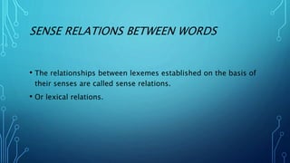 SENSE RELATIONS BETWEEN WORDS
• The relationships between lexemes established on the basis of
their senses are called sense relations.
• Or lexical relations.
 