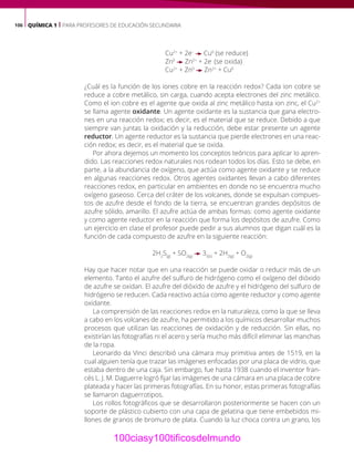 106 QUÍMICA 1 | PARA PROFESORES DE EDUCACIÓN SECUNDARIA
Cu2+
+ 2e–
Cu0
(se reduce)
Zn0
Zn2+
+ 2e-
(se oxida)
Cu2+
+ Zn0
Zn2+
+ Cu0
¿Cuál es la función de los iones cobre en la reacción redox? Cada ion cobre se
reduce a cobre metálico, sin carga, cuando acepta electrones del zinc metálico.
Como el ion cobre es el agente que oxida al zinc metálico hasta ion zinc, el Cu2+
se llama agente oxidante. Un agente oxidante es la sustancia que gana electro-
nes en una reacción redox; es decir, es el material que se reduce. Debido a que
siempre van juntas la oxidación y la reducción, debe estar presente un agente
reductor. Un agente reductor es la sustancia que pierde electrones en una reac-
ción redox; es decir, es el material que se oxida.
Por ahora dejemos un momento los conceptos teóricos para aplicar lo apren-
dido. Las reacciones redox naturales nos rodean todos los días. Esto se debe, en
parte, a la abundancia de oxígeno, que actúa como agente oxidante y se reduce
en algunas reacciones redox. Otros agentes oxidantes llevan a cabo diferentes
reacciones redox, en particular en ambientes en donde no se encuentra mucho
oxígeno gaseoso. Cerca del cráter de los volcanes, donde se expulsan compues-
tos de azufre desde el fondo de la tierra, se encuentran grandes depósitos de
azufre sólido, amarillo. El azufre actúa de ambas formas: como agente oxidante
y como agente reductor en la reacción que forma los depósitos de azufre. Como
un ejercicio en clase el profesor puede pedir a sus alumnos que digan cuál es la
función de cada compuesto de azufre en la siguiente reacción:
2H2
S(g)
+ SO2(g)
3S(s)
+ 2H2(g)
+ O2(g)
Hay que hacer notar que en una reacción se puede oxidar o reducir más de un
elemento. Tanto el azufre del sulfuro de hidrógeno como el oxígeno del dióxido
de azufre se oxidan. El azufre del dióxido de azufre y el hidrógeno del sulfuro de
hidrógeno se reducen. Cada reactivo actúa como agente reductor y como agente
oxidante.
La comprensión de las reacciones redox en la naturaleza, como la que se lleva
a cabo en los volcanes de azufre, ha permitido a los químicos desarrollar muchos
procesos que utilizan las reacciones de oxidación y de reducción. Sin ellas, no
existirían las fotografías ni el acero y sería mucho más difícil eliminar las manchas
de la ropa.
Leonardo da Vinci describió una cámara muy primitiva antes de 1519, en la
cual alguien tenía que trazar las imágenes enfocadas por una placa de vidrio, que
estaba dentro de una caja. Sin embargo, fue hasta 1938 cuando el inventor fran-
cés L. J. M. Daguerre logró fijar las imágenes de una cámara en una placa de cobre
plateada y hacer las primeras fotografías. En su honor, estas primeras fotografías
se llamaron daguerrotipos.
Los rollos fotográficos que se desarrollaron posteriormente se hacen con un
soporte de plástico cubierto con una capa de gelatina que tiene embebidos mi-
llones de granos de bromuro de plata. Cuando la luz choca contra un grano, los
100ciasy100tificosdelmundo
 