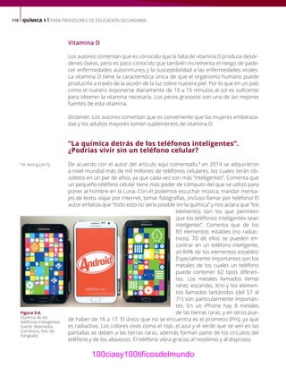118 QUÍMICA 1 | PARA PROFESORES DE EDUCACIÓN SECUNDARIA
Vitamina D
Los autores comentan que es conocido que la falta de vitamina D produce desór-
denes óseos, pero es poco conocido que también incrementa el riesgo de pade-
cer enfermedades autoinmunes y la susceptibilidad a las enfermedades virales.
La vitamina D tiene la característica única de que el organismo humano puede
producirla a través de la acción de la luz sobre nuestra piel. Por lo que en un país
como el nuestro exponerse diariamente de 10 a 15 minutos al sol es suficiente
para obtener la vitamina necesaria. Los peces grasosos son una de las mejores
fuentes de esta vitamina.
Dictamen. Los autores comentan que es conveniente que las mujeres embaraza-
das y los adultos mayores tomen suplementos de vitamina D.
“La química detrás de los teléfonos inteligentes”.
¿Podrías vivir sin un teléfono celular?
De acuerdo con el autor del artículo aquí comentado,3
en 2014 se adquirieron
a nivel mundial más de mil millones de teléfonos celulares, los cuales serán ob-
soletos en un par de años, ya que cada vez son más “inteligentes”. Comenta que
un pequeño teléfono celular tiene más poder de cómputo del que se utilizó para
poner al hombre en la Luna. Con él podemos escuchar música, mandar mensa-
jes de texto, viajar por internet, tomar fotografías, ¡incluso llamar por teléfono! El
autor enfatiza que “todo esto no sería posible sin la química” y nos aclara que “los
elementos son los que permiten
que los teléfonos inteligentes sean
inteligentes”. Comenta que de los
83 elementos estables (no radiac-
tivos), 70 de ellos se pueden en-
contrar en un teléfono inteligente,
¡el 84% de los elementos estables!
Especialmente importantes son los
metales de los cuales un teléfono
puede contener 62 tipos diferen-
tes. Los metales llamados tierras
raras: escandio, itrio y los elemen-
tos llamados lantánidos (del 57 al
71) son particularmente importan-
tes. En un iPhone hay 8 metales
de las tierras raras, y en otros pue-
de haber de 16 a 17. El único que no se encuentra es el prometio (Pm), ya que
es radiactivo. Los colores vivos como el rojo, el azul y el verde que se ven en las
pantallas se deben a las tierras raras, además forman parte de los circuitos del
teléfono y de los altavoces. El teléfono vibra gracias al neodimio y al disprosio.
3
B. Rohrig (2015).
Figura 5-6.
Química de los
teléfonos inteligentes.
Fuente: Wikimedia
Commons, foto de
Pangkakit.
100ciasy100tificosdelmundo
 