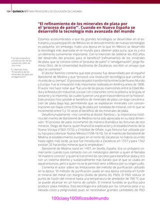 124 QUÍMICA 1 | PARA PROFESORES DE EDUCACIÓN SECUNDARIA
“El refinamiento de los minerales de plata por
el ‘proceso de patio’”. Cuando en Nueva España se
desarrolló la tecnología más avanzada del mundo
Estamos acostumbrados a que las grandes tecnologías se desarrollan en el ex-
tranjero y la participación de México en el descubrimiento de nuevas tecnologías
es pequeña; sin embargo, hubo una época en la que en México se desarrolló
la tecnología más avanzada en el mundo para obtener plata pura, que es y era
un elemento sumamente importante. Con la intención de celebrar los 450 años
del desarrollo del proceso para el beneficio5
(refinamiento) de los minerales
de plata, que se conocía como el “proceso de patio” o “amalgamación”, Jorge Ra-
mírez Ortiz, de la Universidad Autónoma de Zacatecas, escribió un ensayo que
aquí se comenta.6
El doctor Ramírez comenta que este proceso fue desarrollado por el español
Bartolomé de Medina y que “provocó una revolución tecnológica que cambió al
mundo de su tiempo”. El proceso de patio transformó la minería del Nuevo Mundo
y Europa. Fue la innovación más importante realizada en América antes de 1800.
El autor nos hace notar que “fue una de las pocas invenciones entre la Edad Me-
dia y la Revolución industrial, a la par con creaciones como la pólvora, la brújula, el
sextante y la imprenta, las cuales tuvieron una gran trascendencia en la historia”.
Este proceso hizo posible el beneficio de minerales de plata con baja concentra-
ción de plata (baja ley), permitiendo que se explotaran minerales con concen-
traciones tan bajas como 0.56 kg de plata por tonelada de mineral, con lo que se
incrementó entre 5 y 10 veces el beneficio de los minerales de plata.
Desafortunadamente –nos comenta el doctor Ramírez–, la importancia histó-
rica del invento de Bartolomé de Medina no ha sido apreciada en su total dimen-
sión: “El proceso de patio incrementó de manera dramática las fortunas de dos
mineros: Diego de Ibarra, quien financió la exploración y el establecimiento de la
Nueva Vizcaya (1563-1572); y Cristóbal de Oñate, cuya fortuna fue utilizada por
su hijo para colonizar Nuevo México (1598-1610). Sin el invento de Bartolomé de
Medina el establecimiento europeo en el norte de Zacatecas no habría ocurrido
hasta siglos más tarde, ya que fue introducido a Zacatecas en 1557 y para 1562
existían 32 haciendas mineras que lo empleaban.”
Bartolomé de Medina nació en 1497, en Sevilla, España. Era un próspero co-
merciante cuando tuvo contacto con un metalúrgico alemán a quien él llamaba
“el maestro Lorenzo” y quien le transmitió los secretos para beneficiar plata y oro
con un sistema distinto y sustancialmente más barato que el que se usaba en
aquel entonces, pero a quien no se le permitió venir a México por su origen judío.
Comenta el autor sobre las limitaciones del método de purificación utilizado
en la época: “El método de purificación usado en esa época consistía en fundir
el mineral del metal con litargirio (óxido de plomo (II), PbO). El PbO reduce el
punto de fusión del mineral hasta una temperatura de alrededor de 700 °C que
se puede alcanzar en un horno de carbón. El mineral fundido se purifica para
producir plata metálica. Esta tecnología era utilizada por los romanos pese a su
elevado costo y peligrosidad, pues se necesitaban grandes cantidades de PbO
5
Se llama beneficio
a la extracción de las
sustancias útiles de
una mina.
6
J. Ramírez-Ortiz,
“El beneficio de los
minerales de plata por
amalgamación”.
100ciasy100tificosdelmundo
 