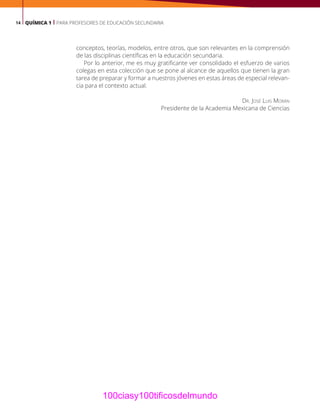 14 QUÍMICA 1 | PARA PROFESORES DE EDUCACIÓN SECUNDARIA
conceptos, teorías, modelos, entre otros, que son relevantes en la comprensión
de las disciplinas científicas en la educación secundaria.
Por lo anterior, me es muy gratificante ver consolidado el esfuerzo de varios
colegas en esta colección que se pone al alcance de aquellos que tienen la gran
tarea de preparar y formar a nuestros jóvenes en estas áreas de especial relevan-
cia para el contexto actual.
Dr. José Luis Morán
Presidente de la Academia Mexicana de Ciencias
100ciasy100tificosdelmundo
 