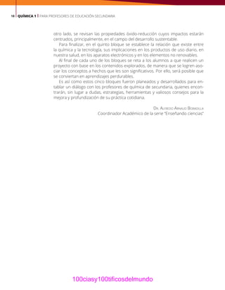 18 QUÍMICA 1 | PARA PROFESORES DE EDUCACIÓN SECUNDARIA
otro lado, se revisan las propiedades óxido-reducción cuyos impactos estarán
centrados, principalmente, en el campo del desarrollo sustentable.
Para finalizar, en el quinto bloque se establece la relación que existe entre
la química y la tecnología, sus implicaciones en los productos de uso diario, en
nuestra salud, en los aparatos electrónicos y en los elementos no renovables.
Al final de cada uno de los bloques se reta a los alumnos a que realicen un
proyecto con base en los contenidos explorados, de manera que se logren aso-
ciar los conceptos a hechos que les son significativos. Por ello, será posible que
se conviertan en aprendizajes perdurables.
Es así como estos cinco bloques fueron planeados y desarrollados para en-
tablar un diálogo con los profesores de química de secundaria, quienes encon-
trarán, sin lugar a dudas, estrategias, herramientas y valiosos consejos para la
mejora y profundización de su práctica cotidiana.
Dr. Alfredo Arnaud Bobadilla
Coordinador Académico de la serie “Enseñando ciencias”
100ciasy100tificosdelmundo
 