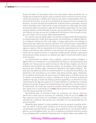 32 QUÍMICA 1 | PARA PROFESORES DE EDUCACIÓN SECUNDARIA
brujas de Salem. En esa época hubo una intoxicación masiva producto de un
hongo que se alojó en los granos que se utilizaron para consumo humano, provo-
cando alucinaciones y cambios de conducta que fueron interpretados como po-
sesiones demoniacas, a raíz de lo cual decenas de personas fueron acusadas de
brujería y muchas de ellas (principalmente mujeres) fueron quemadas. Aunque
menos dramático, pero más común, es que el consumo en altas dosis de ciertos
tés provoca daños a la salud en lugar de los beneficios esperados. Por otro lado,
aunque estamos acostumbrados a pensar que las bacterias y microorganismos
son dañinos, los que se usan en la elaboración de lácteos como el queso y el yo-
gur, y en el pan, no nos causan daño necesariamente.
En muchos casos se puede saber si la comida o el agua están descompuestas
o contaminadas por medio de la observación: la comida tiene un aspecto diferen-
te al habitual, cambia de color y de sabor o el agua está turbia; sin embargo, la
observación por medio de nuestros sentidos no es suficiente para comprobarlo,
necesitamos de la ayuda de instrumentos que nos permitan medir cuánto hay de
alguna sustancia. Esto es importante en la industria, especialmente en la farma-
céutica y alimentaria, pero también en los procesos de manufactura la contami-
nación de las materias primas o sustancias usadas puede cambiar y perjudicar
los productos finales, ya sea en su calidad o por algún contaminante dañino para
el ser humano.
La contaminación se define como cualquier sustancia química, biológica o
agente físico en el ambiente o la combinación de éstos en concentraciones que
pueden ser nocivas para la salud humana, la vida animal y vegetal, así como al
ambiente por presencia de sustancias tóxicas. Se considera como tóxica “toda
sustancia que modifica algún mecanismo bioquímico del objeto biológico”. Nó-
tese que hay diferencia entre la contaminación en la industria farmacéutica, de
alimentos o de manufactura y en nuestra vida diaria (comida, agua, medicinas).
En la industria de procesos se busca que en la fabricación o transformación no
se alteren sus productos en cuanto a calidad, por lo que se tienen pruebas de
calidad en las que, a través de análisis químicos específicos, se determina si hay
contaminación de alguna sustancia. En la vida cotidiana no sometemos a análisis
químicos la comida, el agua o los medicamentos que ingerimos, nos basamos en
la observación, de modo que nuestros sentidos actúan para distinguir aspecto,
olor, sabor o ver su caducidad. En la tabla 1-6 se presenta una lista de las sustan-
cias más tóxicas que hay en la Tierra.
Recordemos que, en principio, todas las sustancias son tóxicas, todo de-
pende de la dosis que se consuma; sin embargo, como se ve en la tabla 1-6,
hay sustancias que incluso en cantidades muy pequeñas son tóxicas, y curio-
samente las sustancias más toxicas ¡son naturales! y no las elaboradas por los
seres humanos.
¿Beberías agua lodosa? Lo más probable es que no, porque te podrías enfer-
mar; de hecho, muchos seres humanos en el mundo mueren por beber agua
contaminada. Aunque filtraras esa agua, ésta pasará de ser una mezcla hetero-
génea a una homogénea, pero, aun así, si la bebieras te podrías enfermar ya que
muy probablemente contendría bacterias que no debes beber; para beber esa
100ciasy100tificosdelmundo
 