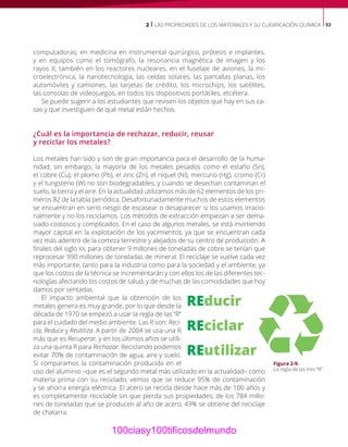 2 | LAS PROPIEDADES DE LOS MATERIALES Y SU CLASIFICACIÓN QUÍMICA 53
computadoras; en medicina en instrumental quirúrgico, prótesis e implantes,
y en equipos como el tomógrafo, la resonancia magnética de imagen y los
rayos X; también en los reactores nucleares, en el fuselaje de aviones, la mi-
croelectrónica, la nanotecnología, las celdas solares, las pantallas planas, los
automóviles y camiones, las tarjetas de crédito, los microchips, los satélites,
las consolas de videojuegos, en todos los dispositivos portátiles, etcétera.
Se puede sugerir a los estudiantes que revisen los objetos que hay en sus ca-
sas y que investiguen de qué metal están hechos.
¿Cuál es la importancia de rechazar, reducir, reusar
y reciclar los metales?
Los metales han sido y son de gran importancia para el desarrollo de la huma-
nidad; sin embargo, la mayoría de los metales pesados como el estaño (Sn),
el cobre (Cu), el plomo (Pb), el zinc (Zn), el níquel (Ni), mercurio (Hg), cromo (Cr)
y el tungsteno (W) no son biodegradables, y cuando se desechan contaminan el
suelo, la tierra y el aire. En la actualidad utilizamos más de 62 elementos de los pri-
meros 82 de la tabla periódica. Desafortunadamente muchos de estos elementos
se encuentran en serio riesgo de escasear o desaparecer si los usamos irracio-
nalmente y no los reciclamos. Los métodos de extracción empiezan a ser dema-
siado costosos y complicados. En el caso de algunos metales, se está invirtiendo
mayor capital en la explotación de los yacimientos, ya que se encuentran cada
vez más adentro de la corteza terrestre y alejados de su centro de producción. A
finales del siglo XX, para obtener 9 millones de toneladas de cobre se tenían que
reprocesar 990 millones de toneladas de mineral. El reciclaje se vuelve cada vez
más importante, tanto para la industria como para la sociedad y el ambiente, ya
que los costos de la técnica se incrementarán y con ellos los de las diferentes tec-
nologías afectando los costos de salud, y de muchas de las comodidades que hoy
damos por sentadas.
El impacto ambiental que la obtención de los
metales genera es muy grande, por lo que desde la
década de 1970 se empezó a usar la regla de las “R”
para el cuidado del medio ambiente. Las R son: Reci-
cla, Reduce y Reutiliza. A partir de 2004 se usa una R
más que es Recuperar, y en los últimos años se utili-
za una quinta R para Rechazar. Reciclando podemos
evitar 70% de contaminación de agua, aire y suelo.
Si comparamos la contaminación producida en el
uso del aluminio –que es el segundo metal más utilizado en la actualidad– como
materia prima con su reciclado, vemos que se reduce 95% de contaminación
y se ahorra energía eléctrica. El acero se recicla desde hace más de 100 años y
es completamente reciclable sin que pierda sus propiedades; de los 784 millo-
nes de toneladas que se producen al año de acero, 43% se obtiene del reciclaje
de chatarra.
Figura 2-9.
La regla de las tres “R”.
100ciasy100tificosdelmundo
 