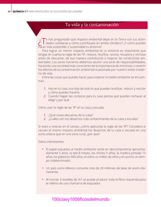 54 QUÍMICA 1 | PARA PROFESORES DE EDUCACIÓN SECUNDARIA
¿Te has preguntado qué impacto ambiental dejas en la Tierra con tus activi-
dades cotidianas y cómo contribuyes al cambio climático? ¿Y cómo puedes
hacer más sostenible o sustentable tu entorno?
Para lograr un menor impacto ambiental en tu entorno es importante que
tengas en cuenta la regla de las “R”, reduce, reutiliza, recicla, recupera y rechaza
antes de descartar, de esa manera contribuirás a mejorar las condiciones am-
bientales. Los seres humanos debemos asumir una serie de responsabilidades,
haciendo una sociedad más consciente de la importancia de minimizar o revertir
los efectos de la contaminación ambiental ocasionada por nuestro estilo moder-
no de vida.
Entre las cosas que puedes hacer para mejorar el medio ambiente se encuen-
tran:
1. Haz en tu casa una lista de todo lo que puedes reutilizar, reducir y reciclar
y cómo puedes hacerlo.
2. Cuando hagan las compras para tu casa piensa qué puedes rechazar al
elegir y por qué.
Cómo usar la regla de las “R” en tu casa y escuela:
1. ¿Qué cosas descartas de tu casa?
2. ¿Cuáles son los desechos más contaminantes de tu casa y escuela?
Si vives o vivieras en el campo, ¿cómo aplicarías la regla de las “R”? Considera si
causan el mismo impacto ambiental los desechos de tu casa o escuela en una
zona urbana que en una zona rural, ¿por qué?
Datos interesantes:
ƒ El papel expuesto al medio ambiente tarda en descomponerse aproxima-
damente 5 años, la tela 8 meses, los chicles 5 años, la madera pintada 13
años, los plásticos 500 años, el vidrio un millón de años y el caucho un tiem-
po indeterminado.
ƒ Un país como México consume más de 20 millones de latas de acero dia-
riamente.
ƒ Al reciclar 5 botellas de PET se puede producir toda la fibra requerida para
el relleno de una chamarra de esquiador.
Tu vida y la contaminación
100ciasy100tificosdelmundo
 