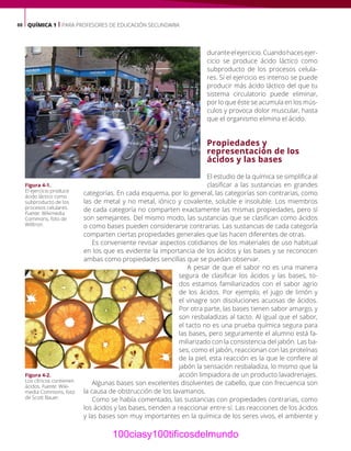 88 QUÍMICA 1 | PARA PROFESORES DE EDUCACIÓN SECUNDARIA
duranteelejercicio.Cuandohacesejer-
cicio se produce ácido láctico como
subproducto de los procesos celula-
res. Si el ejercicio es intenso se puede
producir más ácido láctico del que tu
sistema circulatorio puede eliminar,
por lo que éste se acumula en los mús-
culos y provoca dolor muscular, hasta
que el organismo elimina el ácido.
Propiedades y
representación de los
ácidos y las bases
El estudio de la química se simplifica al
clasificar a las sustancias en grandes
categorías. En cada esquema, por lo general, las categorías son contrarias, como
las de metal y no metal, iónico y covalente, soluble e insoluble. Los miembros
de cada categoría no comparten exactamente las mismas propiedades, pero sí
son semejantes. Del mismo modo, las sustancias que se clasifican como ácidos
o como bases pueden considerarse contrarias. Las sustancias de cada categoría
comparten ciertas propiedades generales que las hacen diferentes de otras.
Es conveniente revisar aspectos cotidianos de los materiales de uso habitual
en los que es evidente la importancia de los ácidos y las bases y se reconocen
ambas como propiedades sencillas que se puedan observar.
A pesar de que el sabor no es una manera
segura de clasificar los ácidos y las bases, to-
dos estamos familiarizados con el sabor agrio
de los ácidos. Por ejemplo, el jugo de limón y
el vinagre son disoluciones acuosas de ácidos.
Por otra parte, las bases tienen sabor amargo, y
son resbaladizas al tacto. Al igual que el sabor,
el tacto no es una prueba química segura para
las bases, pero seguramente el alumno está fa-
miliarizado con la consistencia del jabón. Las ba-
ses, como el jabón, reaccionan con las proteínas
de la piel, esta reacción es la que le confiere al
jabón la sensación resbaladiza, lo mismo que la
acción limpiadora de un producto lavadrenajes.
Algunas bases son excelentes disolventes de cabello, que con frecuencia son
la causa de obstrucción de los lavamanos.
Como se había comentado, las sustancias con propiedades contrarias, como
los ácidos y las bases, tienden a reaccionar entre sí. Las reacciones de los ácidos
y las bases son muy importantes en la química de los seres vivos, el ambiente y
Figura 4-1.
El ejercicio produce
ácido láctico como
subproducto de los
procesos celulares.
Fuente: Wikimedia
Commons, foto de
Willtron.
Figura 4-2.
Los cítricos contienen
ácidos. Fuente: Wiki-
media Commons, foto
de Scott Bauer.
100ciasy100tificosdelmundo
 