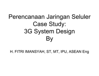 Perencanaan Jaringan Seluler
Case Study:
3G System Design
By
H. FITRI IMANSYAH, ST, MT, IPU, ASEAN Eng
 