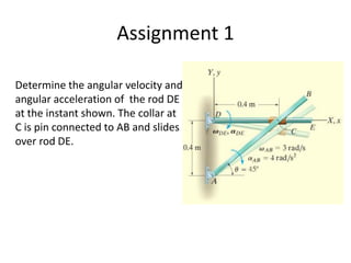 Assignment 1
Determine the angular velocity and
angular acceleration of the rod DE
at the instant shown. The collar at
C is pin connected to AB and slides
over rod DE.
 