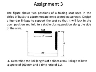 Assignment 3
The figure shows two positions of a folding seat used in the
aisles of buses to accommodate extra seated passengers. Design
a four-bar linkage to support the seat so that it will lock in the
open position and fold to a stable closing position along the side
of the aisle.
3. Determine the link lengths of a slider-crank linkage to have
a stroke of 600 mm and a time ratio of 1.2.
 