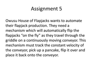 Assignment 5
Owusu House of Flapjacks wants to automate
their flapjack production. They need a
mechanism which will automatically flip the
flapjacks “on the fly” as they travel through the
griddle on a continuously moving conveyor. This
mechanism must track the constant velocity of
the conveyor, pick up a pancake, flip it over and
place it back onto the conveyor.
 