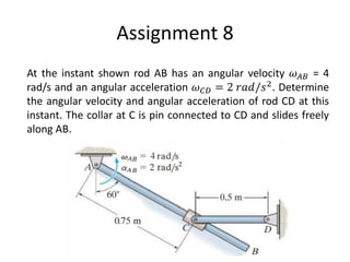 Assignment 8
At the instant shown rod AB has an angular velocity 𝜔𝐴𝐵 = 4
rad/s and an angular acceleration 𝜔𝐶𝐷 = 2 𝑟𝑎𝑑/𝑠2. Determine
the angular velocity and angular acceleration of rod CD at this
instant. The collar at C is pin connected to CD and slides freely
along AB.
 