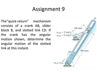 Assignment 9
The"quick-return" mechanism
consists of a crank AB, slider
block B, and slotted link CD. If
the crank has the angular
motion shown, determine the
angular motion of the slotted
link at this instant.
 