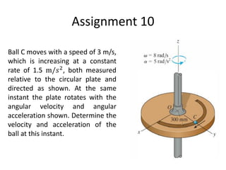 Assignment 10
Ball C moves with a speed of 3 m/s,
which is increasing at a constant
rate of 1.5 m/𝑠2
, both measured
relative to the circular plate and
directed as shown. At the same
instant the plate rotates with the
angular velocity and angular
acceleration shown. Determine the
velocity and acceleration of the
ball at this instant.
 