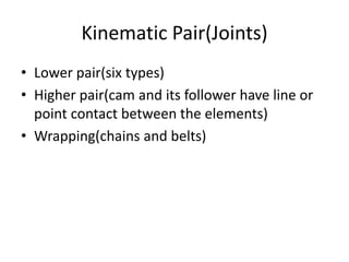 Kinematic Pair(Joints)
• Lower pair(six types)
• Higher pair(cam and its follower have line or
point contact between the elements)
• Wrapping(chains and belts)
 