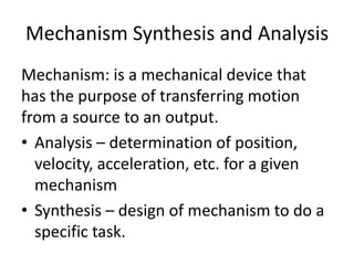 Mechanism Synthesis and Analysis
Mechanism: is a mechanical device that
has the purpose of transferring motion
from a source to an output.
• Analysis – determination of position,
velocity, acceleration, etc. for a given
mechanism
• Synthesis – design of mechanism to do a
specific task.
 