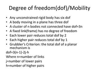 Degree of freedom(dof)/Mobility
• Any unconstrained rigid body has six dof
• A body moving in a plane has three dof
• A cluster of n bodies not connected have dof=3n
• A fixed link(frame) has no degree of freedom
• Each lower pair reduces total dof by 2
• Each higher pair reduces total dof by 1
• Grubbler’s Criterion: the total dof of a planar
mechanism is
dof=3(n-1)-2j-h
Where n=number of links
j=number of lower pairs
h=number of higher pairs
 