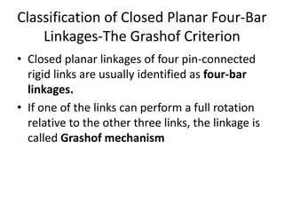 Classification of Closed Planar Four-Bar
Linkages-The Grashof Criterion
• Closed planar linkages of four pin-connected
rigid links are usually identified as four-bar
linkages.
• If one of the links can perform a full rotation
relative to the other three links, the linkage is
called Grashof mechanism
 