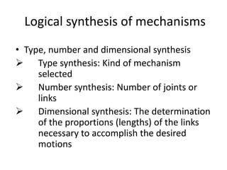 Logical synthesis of mechanisms
• Type, number and dimensional synthesis
 Type synthesis: Kind of mechanism
selected
 Number synthesis: Number of joints or
links
 Dimensional synthesis: The determination
of the proportions (lengths) of the links
necessary to accomplish the desired
motions
 