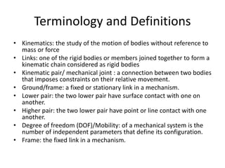Terminology and Definitions
• Kinematics: the study of the motion of bodies without reference to
mass or force
• Links: one of the rigid bodies or members joined together to form a
kinematic chain considered as rigid bodies
• Kinematic pair/ mechanical joint : a connection between two bodies
that imposes constraints on their relative movement.
• Ground/frame: a fixed or stationary link in a mechanism.
• Lower pair: the two lower pair have surface contact with one on
another.
• Higher pair: the two lower pair have point or line contact with one
another.
• Degree of freedom (DOF)/Mobility: of a mechanical system is the
number of independent parameters that define its configuration.
• Frame: the fixed link in a mechanism.
 