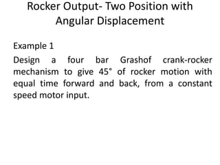 Rocker Output- Two Position with
Angular Displacement
Example 1
Design a four bar Grashof crank-rocker
mechanism to give 45° of rocker motion with
equal time forward and back, from a constant
speed motor input.
 