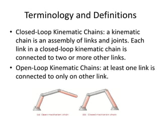 Terminology and Definitions
• Closed-Loop Kinematic Chains: a kinematic
chain is an assembly of links and joints. Each
link in a closed-loop kinematic chain is
connected to two or more other links.
• Open-Loop Kinematic Chains: at least one link is
connected to only on other link.
 