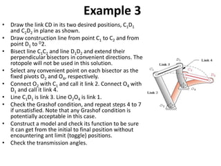 Example 3
• Draw the link CD in its two desired positions, C1D1
and C2D2 in plane as shown.
• Draw construction line from point C1 to C2 and from
point D1 to D2.
• Bisect line C1C2 and line D1D2 and extend their
perpendicular bisectors in convenient directions. The
rotopole will not be used in this solution.
• Select any convenient point on each bisector as the
fixed pivots O2 and O4, respectively.
• Connect O2 with C1 and call it link 2. Connect O4 with
D1 and call it link 4.
• Line C1D1 is link 3. Line O2O4 is link 1.
• Check the Grashof condition, and repeat steps 4 to 7
if unsatisfied. Note that any Grashof condition is
potentially acceptable in this case.
• Construct a model and check its function to be sure
it can get from the initial to final position without
encountering ant limit (toggle) positions.
• Check the transmission angles.
 