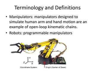Terminology and Definitions
• Manipulators: manipulators designed to
simulate human arm and hand motion are an
example of open-loop kinematic chains.
• Robots: programmable manipulators
 