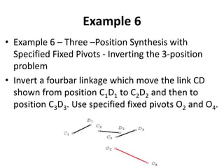 Example 6
• Example 6 – Three –Position Synthesis with
Specified Fixed Pivots - Inverting the 3-position
problem
• Invert a fourbar linkage which move the link CD
shown from position C1D1 to C2D2 and then to
position C3D3. Use specified fixed pivots O2 and O4.
 