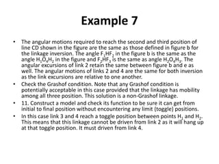 Example 7
• The angular motions required to reach the second and third position of
line CD shown in the figure are the same as those defined in figure b for
the linkage inversion. The angle F1HF2 in the figure b is the same as the
angle H1O4H2 in the figure and F2HF3 is the same as angle H2O4H3. The
angular excursions of link 2 retain the same between figure b and e as
well. The angular motions of links 2 and 4 are the same for both inversion
as the link excursions are relative to one another.
• Check the Grashof condition. Note that any Grashof condition is
potentially acceptable in this case provided that the linkage has mobility
among all three position. This solution is a non-Grashof linkage.
• 11. Construct a model and check its function to be sure it can get from
initial to final position without encountering any limit (toggle) positions.
• In this case link 3 and 4 reach a toggle position between points H1 and H2.
This means that this linkage cannot be driven from link 2 as it will hang up
at that toggle position. It must driven from link 4.
 