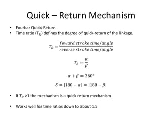 Quick – Return Mechanism
• Fourbar Quick-Return
• Time ratio (TR) defines the degree of quick-return of the linkage.
𝑇𝑅 =
𝑓𝑜𝑤𝑎𝑟𝑑 𝑠𝑡𝑟𝑜𝑘𝑒 𝑡𝑖𝑚𝑒/𝑎𝑛𝑔𝑙𝑒
𝑟𝑒𝑣𝑒𝑟𝑠𝑒 𝑠𝑡𝑟𝑜𝑘𝑒 𝑡𝑖𝑚𝑒/𝑎𝑛𝑔𝑙𝑒
𝑇𝑅 =
𝛼
𝛽
𝛼 + 𝛽 = 360°
𝛿 = 180 − 𝛼 = 180 − 𝛽
• If 𝑇𝑅 >1 the mechanism is a quick return mechanism
• Works well for time ratios down to about 1.5
 