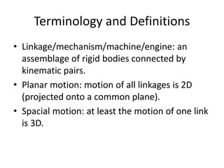 Terminology and Definitions
• Linkage/mechanism/machine/engine: an
assemblage of rigid bodies connected by
kinematic pairs.
• Planar motion: motion of all linkages is 2D
(projected onto a common plane).
• Spacial motion: at least the motion of one link
is 3D.
 