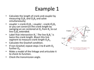 Example 1
• Calculate the length of crank and coupler by
measuring O2B1 and O2B2 and solve
simultaneously;
• coupler + crank=O2B1 ; coupler - crank=O2B2
or you can construct the crank length by
swinging an arc centered at O2 from B1 to cut
line O2B2 extended.
• Label that intersection B1’. The line B2B1’ is
twice the crank length. Bisect this line
segment to measure crank length O2A1.
• Calculate the Grashof condition.
• If non-Grashof, repeat steps 3 to 8 with O2
further O4.
• Make a model of the linkage and articulate it
to check its function.
• Check the transmission angle.
 