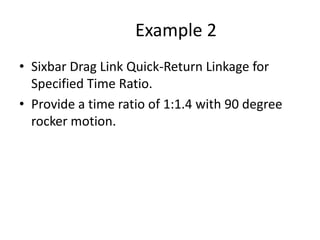 Example 2
• Sixbar Drag Link Quick-Return Linkage for
Specified Time Ratio.
• Provide a time ratio of 1:1.4 with 90 degree
rocker motion.
 
