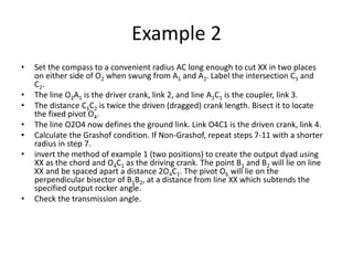 Example 2
• Set the compass to a convenient radius AC long enough to cut XX in two places
on either side of O2 when swung from A1 and A2. Label the intersection C1 and
C2.
• The line O2A1 is the driver crank, link 2, and line A1C1 is the coupler, link 3.
• The distance C1C2 is twice the driven (dragged) crank length. Bisect it to locate
the fixed pivot O4.
• The line O2O4 now defines the ground link. Link O4C1 is the driven crank, link 4.
• Calculate the Grashof condition. If Non-Grashof, repeat steps 7-11 with a shorter
radius in step 7.
• invert the method of example 1 (two positions) to create the output dyad using
XX as the chord and O4C1 as the driving crank. The point B1 and B2 will lie on line
XX and be spaced apart a distance 2O4C1. The pivot O6 will lie on the
perpendicular bisector of B1B2, at a distance from line XX which subtends the
specified output rocker angle.
• Check the transmission angle.
 