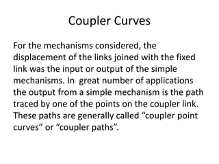 Coupler Curves
For the mechanisms considered, the
displacement of the links joined with the fixed
link was the input or output of the simple
mechanisms. In great number of applications
the output from a simple mechanism is the path
traced by one of the points on the coupler link.
These paths are generally called “coupler point
curves” or “coupler paths”.
 