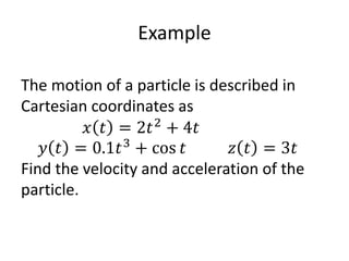 Example
The motion of a particle is described in
Cartesian coordinates as
𝑥 𝑡 = 2𝑡2
+ 4𝑡
𝑦 𝑡 = 0.1𝑡3
+ cos 𝑡 𝑧 𝑡 = 3𝑡
Find the velocity and acceleration of the
particle.
 
