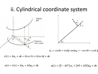 ii. Cylindrical coordinate system
𝒓 𝑡 = 𝑅𝒆𝒓 + 𝑧𝒌 = 𝑅𝑐𝑜𝑠 𝜃 𝒊 + 𝑅𝑠𝑖𝑛 𝜃𝒋 + 𝑧𝒌
𝒗 𝑡 = ሶ
𝒓 𝑡 = ሶ
𝑅𝒆𝒓 + 𝑅 ሶ
𝜃𝒆𝜽 + ሶ
𝑧𝒌 𝒂 𝑡 = ሷ
𝑅 − 𝑅 ሶ
𝜃2
𝒆𝒓 + 𝑅 ሷ
𝜃 + 2 ሶ
𝑅 ሶ
𝜃 𝒆𝜽 + ሷ
𝑧𝒌
𝒆𝒓 = 𝑐𝑜𝑠𝜃𝒊 + 𝑠𝑖𝑛𝜃𝒋 𝑎𝑛𝑑𝒆𝜽 = −𝑠𝑖𝑛 𝜃𝒊 + 𝑐𝑜𝑠𝜃 𝒋
 