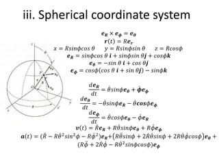 iii. Spherical coordinate system
𝒆𝑹 × 𝒆𝝓 = 𝒆𝜽
𝒓 𝑡 = 𝑅𝒆𝒓
𝑥 = 𝑅𝑠𝑖𝑛𝜙𝑐𝑜𝑠 𝜃 𝑦 = 𝑅𝑠𝑖𝑛𝜙𝑠𝑖𝑛 𝜃 𝑧 = 𝑅𝑐𝑜𝑠𝜙
𝒆𝑹 = 𝑠𝑖𝑛𝜙𝑐𝑜𝑠 𝜃 𝒊 + 𝑠𝑖𝑛𝜙𝑠𝑖𝑛 𝜃𝒋 + 𝑐𝑜𝑠𝜙𝒌
𝒆𝜽 = −𝑠𝑖𝑛 𝜃 𝒊 + 𝑐𝑜𝑠 𝜃𝒋
𝒆𝝓 = 𝑐𝑜𝑠𝜙 𝑐𝑜𝑠 𝜃 𝒊 + 𝑠𝑖𝑛 𝜃𝒋 − 𝑠𝑖𝑛𝜙𝒌
𝑑𝒆𝑹
𝑑𝑡
= ሶ
𝜃𝑠𝑖𝑛𝜙𝒆𝜽 + ሶ
𝝓𝒆𝝓
𝑑𝒆𝜽
𝑑𝑡
= − ሶ
𝜃𝑠𝑖𝑛𝜙𝒆𝑹 − ሶ
𝜃𝒄𝒐𝒔𝜙𝒆𝝓
𝑑𝒆𝝓
𝑑𝑡
= ሶ
𝜃𝑐𝑜𝑠𝜙𝒆𝜽 − ሶ
𝜙𝒆𝑹
𝒗 𝑡 = ሶ
𝑅𝒆𝑹 + 𝑅 ሶ
𝜃𝑠𝑖𝑛𝜙𝒆𝜽 + 𝑅 ሶ
𝜙𝒆𝝓
𝒂 𝑡 = ( ሷ
𝑅 − 𝑅 ሶ
𝜃2𝑠𝑖𝑛2𝜙 − 𝑅 ሶ
𝜙2)𝒆𝑹+ 𝑅 ሷ
𝜃𝑠𝑖𝑛𝜙 + 2 ሶ
𝑅 ሶ
𝜃𝑠𝑖𝑛𝜙 + 2𝑅 ሶ
𝜃 ሶ
𝜙𝑐𝑜𝑠𝜙 𝒆𝜽 +
(𝑅 ሷ
𝜙 + 2 ሶ
𝑅 ሶ
𝜙 − 𝑅 ሶ
𝜃2𝑠𝑖𝑛𝜙𝑐𝑜𝑠𝜙)𝒆𝝓
 
