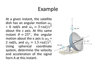 Example
At a given instant, the satellite
dish has an angular motion 𝜔1
= 6 rad/s and ሶ
𝜔1 = 3 𝑟𝑎𝑑/𝑠2
about the z axis. At this same
instant 𝜃 = 25𝑜
, the angular
motion about the x axis is 𝜔2 =
2 rad/s, and ሶ
𝜔2 = 1.5 𝑟𝑎𝑑/𝑠2.
Using spherical coordinate
system, determine the velocity
and acceleration of the signal
horn A at this instant.
 