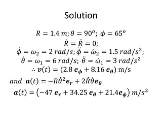Solution
𝑅 = 1.4 𝑚; 𝜃 = 90𝑜
; 𝜙 = 65𝑜
ሶ
𝑅 = ሷ
𝑅 = 0;
ሶ
𝜙 = 𝜔2 = 2 𝑟𝑎𝑑/𝑠; ሷ
𝜙 = ሶ
𝜔2 = 1.5 𝑟𝑎𝑑/𝑠2
;
ሶ
𝜃 = 𝜔1 = 6 𝑟𝑎𝑑/𝑠; ሷ
𝜃 = ሶ
𝜔1 = 3 𝑟𝑎𝑑/𝑠2
∴ 𝒗 𝑡 = (2.8 𝒆𝝓 + 8.16 𝒆𝜽) m/s
𝑎𝑛𝑑 𝒂 𝑡 = −𝑅 ሶ
𝜃2
𝒆𝒓 + 2 ሶ
𝑅 ሶ
𝜃𝒆𝜽
𝒂 𝑡 = −47 𝒆𝒓 + 34.25 𝒆𝜽 + 21.4𝒆𝝓 𝑚/𝑠2
 