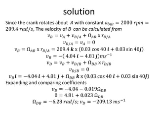 solution
Since the crank rotates about A with constant 𝜔𝐴𝐵 = 2000 𝑟𝑝𝑚 =
209.4 𝑟𝑎𝑑/𝑠, The velocity of B can be calculated from
𝑣𝐵 = 𝑣𝐴 + 𝑣𝐵/𝐴 + Ω𝐴𝐵 x 𝑟𝐵/𝐴
𝑣𝐵/𝐴 = 𝑣𝐴 = 0
𝑣𝐵 = Ω𝐴𝐵 x 𝑟𝐵/𝐴 = 209.4 𝒌 x 0.03 cos 40 𝒊 + 0.03 sin 40𝒋
𝑣𝐵 = − 4.04 𝒊 − 4.81 𝒋 𝑚𝑠−1
𝑣𝐷 = 𝑣𝐵 + 𝑣𝐷/𝐵 + Ω𝐷𝐵 x 𝑟𝐷/𝐵
𝑣𝐷/𝐵 = 0
𝑣𝐷𝒊 = −4.04 𝒊 + 4.81 𝒋 + Ω𝐷𝐵 𝒌 x 0.03 cos 40 𝒊 + 0.03 sin 40𝒋
Expanding and comparing coefficients
𝑣𝐷 = −4.04 − 0.019Ω𝐷𝐵
0 = 4.81 + 0.023 Ω𝐷𝐵
Ω𝐷𝐵 = −6.28 𝑟𝑎𝑑/𝑠; 𝑣𝐷 = −209.13 𝑚𝑠−1
 