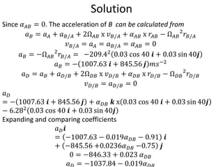 Solution
Since 𝛼𝐴𝐵 = 0. The acceleration of B can be calculated from
𝑎𝐵 = 𝑎𝐴 + 𝑎𝐵/𝐴 + 2Ω𝐴𝐵 x 𝑣𝐵/𝐴 + 𝛼𝐴𝐵 x 𝑟𝐴𝐵 − Ω𝐴𝐵
2
𝑟𝐵/𝐴
𝑣𝐵/𝐴 = 𝑎𝐴 = 𝑎𝐵/𝐴 = 𝛼𝐴𝐵 = 0
𝑎𝐵 = −Ω𝐴𝐵
2
𝑟𝐵/𝐴 = −209.42 0.03 cos 40 𝒊 + 0.03 sin 40𝒋
𝑎𝐵 = − 1007.63 𝒊 + 845.56 𝒋 𝑚𝑠−2
𝑎𝐷 = 𝑎𝐵 + 𝑎𝐷/𝐵 + 2Ω𝐷𝐵 x 𝑣𝐷/𝐵 + 𝛼𝐷𝐵 x 𝑟𝐷/𝐵 − Ω𝐷𝐵
2
𝑟𝐷/𝐵
𝑣𝐷/𝐵 = 𝑎𝐷/𝐵 = 0
𝑎𝐷
= − 1007.63 𝒊 + 845.56 𝒋 + 𝛼𝐷𝐵 𝒌 x 0.03 cos 40 𝒊 + 0.03 sin 40𝒋
− 6.282 0.03 cos 40 𝒊 + 0.03 sin 40𝒋
Expanding and comparing coefficients
𝑎𝐷𝒊
= −1007.63 − 0.019𝛼𝐷𝐵 − 0.91 𝒊
+ −845.56 +0.0236𝛼𝐷𝐵 −0.75 𝒋
0 = −846.33 + 0.023 𝛼𝐷𝐵
𝑎 = −1037.84 − 0.019𝛼
 
