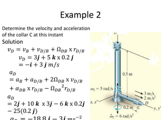 Example 2
Determine the velocity and acceleration
of the collar C at this instant
Solution
𝑣𝐷 = 𝑣𝐵 + 𝑣𝐷/𝐵 + Ω𝐷𝐵 x 𝑟𝐷/𝐵
𝑣𝐷 = 3𝒋 + 5 𝒌 x 0.2 𝒋
= −𝒊 + 3 𝒋 𝑚/𝑠
𝑎𝐷
= 𝑎𝐵 + 𝑎𝐷/𝐵 + 2Ω𝐷𝐵 x 𝑣𝐷/𝐵
+ 𝛼𝐷𝐵 x 𝑟𝐷/𝐵 − Ω𝐷𝐵
2
𝑟𝐷/𝐵
𝑎𝐷
= 2𝒋 + 10 𝒌 x 3𝒋 − 6 𝒌 x 0.2𝒋
− 25(0.2 𝒋)
−2
 