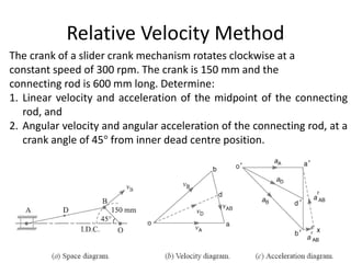 Relative Velocity Method
The crank of a slider crank mechanism rotates clockwise at a
constant speed of 300 rpm. The crank is 150 mm and the
connecting rod is 600 mm long. Determine:
1. Linear velocity and acceleration of the midpoint of the connecting
rod, and
2. Angular velocity and angular acceleration of the connecting rod, at a
crank angle of 45° from inner dead centre position.
 