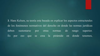 3. Hans Kelsen, su teoría esta basada en explicar los aspectos estructurales
de los fenómenos normativos del derecho en donde las normas jurídicas
deben sustentarse por otras normas de rango superior.
Es por eso que se crea la pirámide en donde tenemos,
 