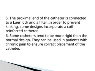 5. The proximal end of the catheter is connected
to a Luer lock and a filter. In order to prevent
kinking, some designs incorporate a coil-
reinforced catheter.
6. Some catheters tend to be more rigid than the
normal design. They can be used in patients with
chronic pain to ensure correct placement of the
catheter.
 