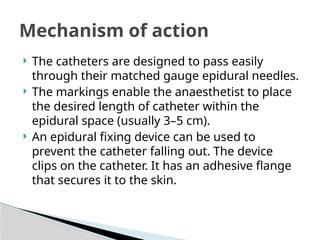  The catheters are designed to pass easily
through their matched gauge epidural needles.
 The markings enable the anaesthetist to place
the desired length of catheter within the
epidural space (usually 3–5 cm).
 An epidural fixing device can be used to
prevent the catheter falling out. The device
clips on the catheter. It has an adhesive flange
that secures it to the skin.
Mechanism of action
 