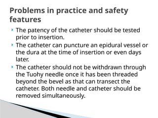  The patency of the catheter should be tested
prior to insertion.
 The catheter can puncture an epidural vessel or
the dura at the time of insertion or even days
later.
 The catheter should not be withdrawn through
the Tuohy needle once it has been threaded
beyond the bevel as that can transect the
catheter. Both needle and catheter should be
removed simultaneously.
Problems in practice and safety
features
 